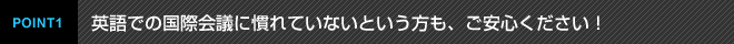 POINT1 英語での国際会議に慣れていないという方も、ご安心ください！