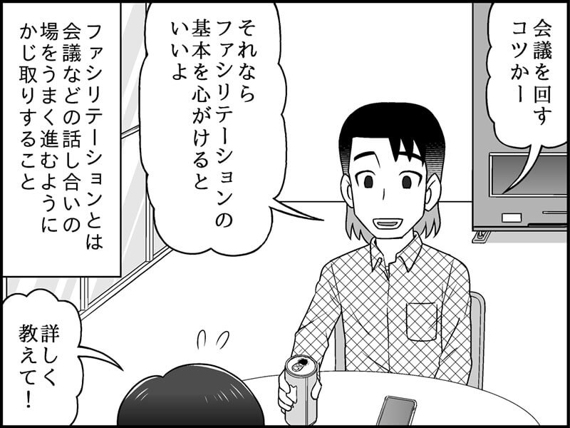 絵　　：休憩室。恩田さんに相談する児玉さん。 セリフ： 児玉さん「恩田さん！実はかくかくしかじかで……会議をうまく回すコツを教えてほしいんです！」 恩田さん「それなら、ファシリテーションの基本を心がけるといいよ」 解説文　ファシリテーションとは、会議などの話し合いの場を、うまく進むようにかじ取りすること