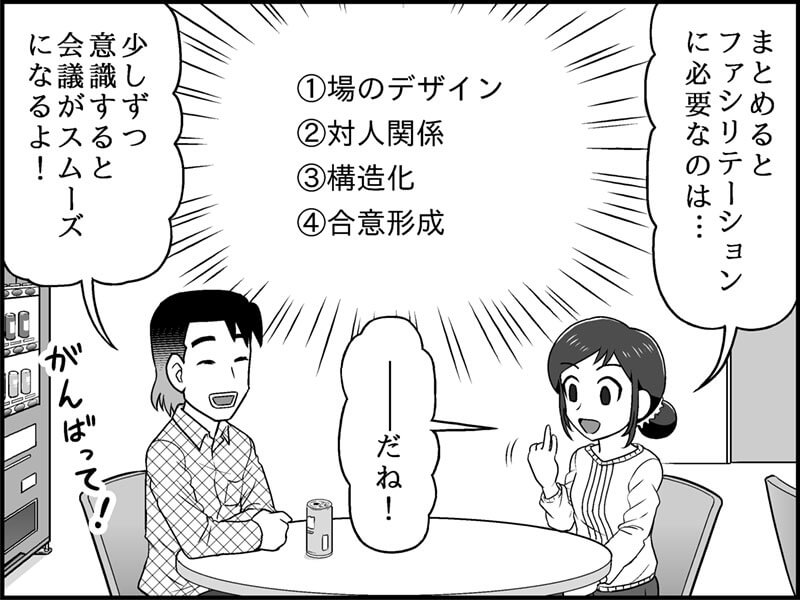 絵：休憩室。指折り確認する児玉さん。応援する恩田さん セリフ： 児玉さん「ファシリテーションに必要なのは、 ①場のデザイン ②対人関係 ③構造化 ④合意形成 だね！」 恩田さん「少しずつ意識すると会議がスムーズになるよ！」