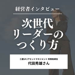 次世代リーダーのつくり方～ 三菱UFJアセットマネジメント　常務取締役　代田秀雄さん～