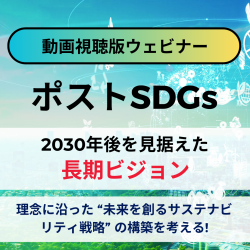 理念に沿った“未来を創るサステナビリティ戦略”の構築を考える！
【無料/動画視聴版ウェビナー】
ポストSDGs 2030年後を見据えた長期ビジョン