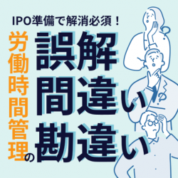 IPO準備で解消必須！労働時間管理の誤解・間違い・勘違い