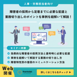 〈無料特別ウェビナー〉障がい者雇用担当者様向け
障害者の採用から定着までに必要な配慮と、業務切り出しのポイントを事例を紐解いて解説