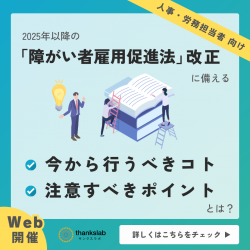 〈無料ウェビナー〉障がい者雇用担当者様向け
2025年以降の「障がい者雇用促進法」改正に備える
人事・労務担当者が今から行うべきコト、注意すべきポイントとは？