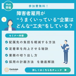 〈無料特別ウェビナー〉障がい者雇用担当者様向け
障害者雇用が”うまくいっている”企業はどんな”工夫”をしている？