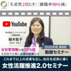 ’20年度最新版【女性活躍推進2.0動画セミナー】
離職率50%減、生産性2倍|女性管理職比率30%超を目指す
女性活躍推進プロジェクト導入企業の成功事例を紹介